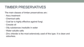 TIMBER PRESERVATIVES
The main classes of timber preservatives are :
• Ascu treatment
• Chemical salts
• Coal tar is highly effective against fungi.
• Cresote oil
• Oily substances insoluble in water
• Water soluble salts
• Zinc chloride is the most extensively used of this type. It is clean and
odourless.
 