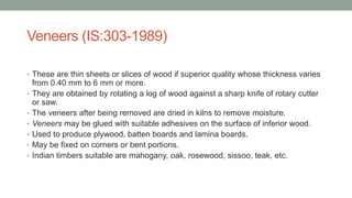 Veneers (IS:303-1989)
• These are thin sheets or slices of wood if superior quality whose thickness varies
from 0.40 mm to 6 mm or more.
• They are obtained by rotating a log of wood against a sharp knife of rotary cutter
or saw.
• The veneers after being removed are dried in kilns to remove moisture.
• Veneers may be glued with suitable adhesives on the surface of inferior wood.
• Used to produce plywood, batten boards and lamina boards.
• May be fixed on corners or bent portions.
• Indian timbers suitable are mahogany, oak, rosewood, sissoo, teak, etc.
 