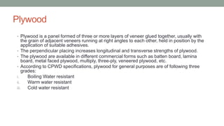 Plywood
• Plywood is a panel formed of three or more layers of veneer glued together, usually with
the grain of adjacent veneers running at right angles to each other, held in position by the
application of suitable adhesives.
• The perpendicular placing increases longitudinal and transverse strengths of plywood.
• The plywood are available in different commercial forms such as batten board, lamina
board, metal faced plywood, multiply, three-ply, veneered plywood, etc.
• According to CPWD specifications, plywood for general purposes are of following three
grades:
i. Boiling Water resistant
ii. Warm water resistant
iii. Cold water resistant
 