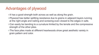 Advantages of plywood
It has a good strength both across as well as along the grain.
Plywood has better splitting resistance due to grains in adjacent layers running
at the right angle and nailing and screwing even closed to the edges in safe.
Can easily be bending to a curvature limited by the tensile and the compressive
strength of the other plies.
The face piles made at different heartwoods show great aesthetic variety in
grain pattern and color.
 