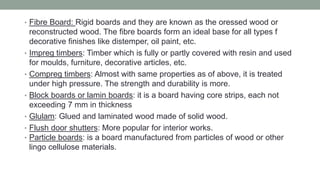 • Fibre Board: Rigid boards and they are known as the oressed wood or
reconstructed wood. The fibre boards form an ideal base for all types f
decorative finishes like distemper, oil paint, etc.
• Impreg timbers: Timber which is fully or partly covered with resin and used
for moulds, furniture, decorative articles, etc.
• Compreg timbers: Almost with same properties as of above, it is treated
under high pressure. The strength and durability is more.
• Block boards or lamin boards: it is a board having core strips, each not
exceeding 7 mm in thickness
• Glulam: Glued and laminated wood made of solid wood.
• Flush door shutters: More popular for interior works.
• Particle boards: is a board manufactured from particles of wood or other
lingo cellulose materials.
 