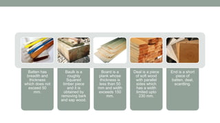 Batten has
breadth and
thickness
which does not
exceed 50
mm.
Baulk is a
roughly
Squared
timber piece
and it is
obtained by
removing bark
and sap wood.
Board is a
plank whose
thickness is
less than 50
mm and width
exceeds 150
mm.
Deal is a piece
of soft wood
with parallel
sides which
has a width
limited upto
230 mm.
End is a short
piece of
batten, deal,
scantling.
 
