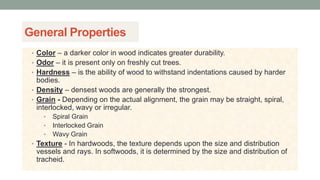 General Properties
• Color – a darker color in wood indicates greater durability.
• Odor – it is present only on freshly cut trees.
• Hardness – is the ability of wood to withstand indentations caused by harder
bodies.
• Density – densest woods are generally the strongest.
• Grain - Depending on the actual alignment, the grain may be straight, spiral,
interlocked, wavy or irregular.
• Spiral Grain
• Interlocked Grain
• Wavy Grain
• Texture - In hardwoods, the texture depends upon the size and distribution
vessels and rays. In softwoods, it is determined by the size and distribution of
tracheid.
 