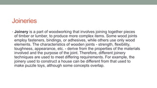 Joineries
• Joinery is a part of woodworking that involves joining together pieces
of timber or lumber, to produce more complex items. Some wood joints
employ fasteners, bindings, or adhesives, while others use only wood
elements. The characteristics of wooden joints - strength, flexibility,
toughness, appearance, etc. - derive from the properties of the materials
involved and the purpose of the joint. Therefore, different joinery
techniques are used to meet differing requirements. For example, the
joinery used to construct a house can be different from that used to
make puzzle toys, although some concepts overlap.
 