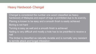 Heavy Hardwood- Chengal
• Chengal is considered the number one wood (classified as heavy
hardwood) of Malaysia and export of logs is prohibited due to its scarcity.
• Planing is known to be easy and a smooth finish is easily achieved
• Boring is not hard
• Turning is easy as well and a smooth finish is achieved
• Nailing is very difficult and mostly a hole has to be predrilled to receive a
nail
• The timber is classified as naturally durable and is normally very resistant
to termite attack and fungal infestation .
 
