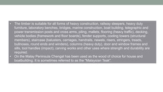 • The timber is suitable for all forms of heavy construction, railway sleepers, heavy duty
furniture, laboratory benches, bridges, marine construction, boat building, telegraphic and
power transmission posts and cross arms, piling, mallets, flooring (heavy traffic), decking,
vehicle bodies (framework and floor boards), fender supports, cooling towers (structural
members), staircase (balusters, carriages, handrails, newels, risers, stringers, treads,
bullnoses, round ends and winders), columns (heavy duty), door and window frames and
sills, tool handles (impact), carving works and other uses where strength and durability are
required.
• On the Malay Peninsula Chengal has been used as the wood of choice for house and
boatbuilding. It is sometimes referred to as the "Malaysian Teak".
 