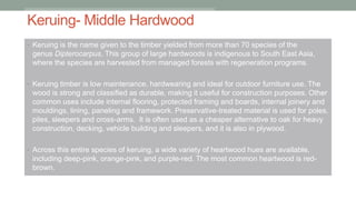 Keruing- Middle Hardwood
• Keruing is the name given to the timber yielded from more than 70 species of the
genus Dipterocarpus. This group of large hardwoods is indigenous to South East Asia,
where the species are harvested from managed forests with regeneration programs.
• Keruing timber is low maintenance, hardwearing and ideal for outdoor furniture use. The
wood is strong and classified as durable, making it useful for construction purposes. Other
common uses include internal flooring, protected framing and boards, internal joinery and
mouldings, lining, paneling and framework. Preservative-treated material is used for poles,
piles, sleepers and cross-arms. It is often used as a cheaper alternative to oak for heavy
construction, decking, vehicle building and sleepers, and it is also in plywood.
• Across this entire species of keruing, a wide variety of heartwood hues are available,
including deep-pink, orange-pink, and purple-red. The most common heartwood is red-
brown.
 