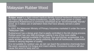 Malaysian Rubber Wood
• Rubber wood is a light-colored medium-density tropical hardwood obtained from
the Pará rubber tree (Hevea brasiliensis), usually from trees grown in rubber
plantations.Rubberwood is commonly advertised as an "environmentally friendly"
wood, as it makes use of plantation trees that have already served a useful
function.
• In 2002, the Malaysian Ministry of Primary Industries marketed it under the name
"Malaysian Oak.
• Rubberwood has a dense grain that is easily controlled in the kiln drying process.
Rubber-wood has very little shrinkage making it one of the more stable
construction materials available for furniture, toys and kitchen accessories. It is
easily worked, and takes on stains uniformly. As with all hardwoods, rubberwood
comes in varying degrees of quality.
• It is not suitable for outdoor use, as rain can leach the protective chemicals from
the wood, exposing it to fungus and insect attacks. Excessive moisture will also
cause the wood to warp and rot.
 