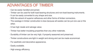 ADVANTAGES OF TIMBER
• Can be easily handled and joined.
• Timber can be used for both load bearing structures and non-load bearing instruments.
• It can be easily converted to any shape and size.
• With the advent of superior adhesives and other forms of timber connectors.
• The wastage in timber construction is less because all wastes can be put one use or the
other.
• It has high resale and salvage value.
• Timber has better insulating properties than any other materials.
• Durability of timber can be very high, if properly seasoned and preserved.
• Timber constructions are light in weight and strong and can be made economical.
• For aesthetic and decorative appearance.
• Easily available.
• High energy efficiency.
 