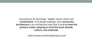 According to its etymology, “verna” means native and
“architecture” is to design buildings, thus vernacular
architecture is an architecture style that is built to meet the
present needs, keeping in mind the local climate,
culture, and materials.
- https://www.re-thinkingthefuture.com/
 