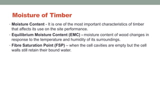 Moisture of Timber
• Moisture Content - It is one of the most important characteristics of timber
that affects its use on the site performance.
• Equilibrium Moisture Content (EMC) - moisture content of wood changes in
response to the temperature and humidity of its surroundings.
• Fibre Saturation Point (FSP) – when the cell cavities are empty but the cell
walls still retain their bound water.
 