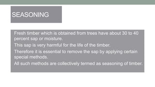 SEASONING
• Fresh timber which is obtained from trees have about 30 to 40
percent sap or moisture.
• This sap is very harmful for the life of the timber.
• Therefore it is essential to remove the sap by applying certain
special methods.
• All such methods are collectively termed as seasoning of timber.
 