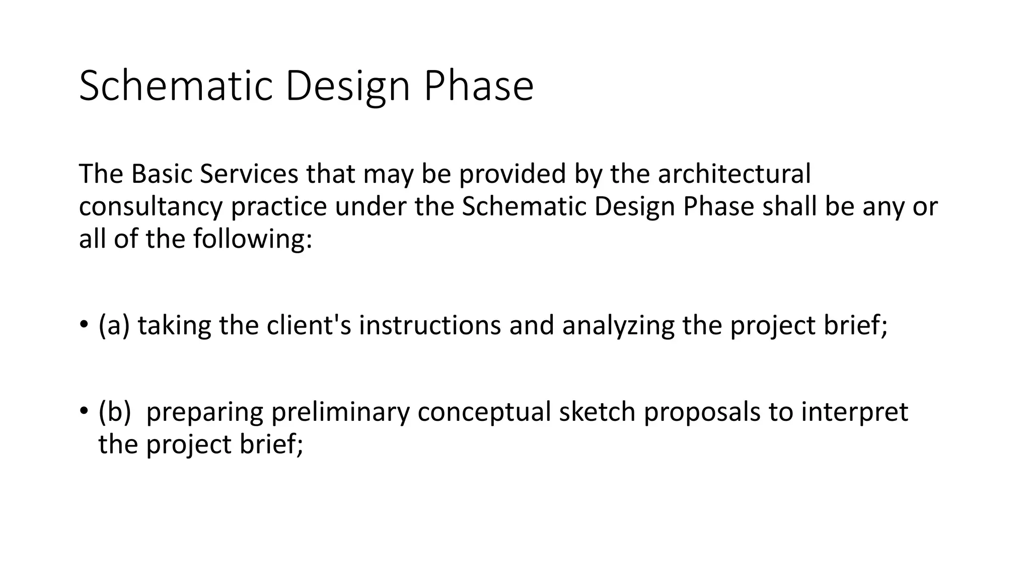 Schematic Design Phase
The Basic Services that may be provided by the architectural
consultancy practice under the Schematic Design Phase shall be any or
all of the following:
• (a) taking the client's instructions and analyzing the project brief;
• (b) preparing preliminary conceptual sketch proposals to interpret
the project brief;
 