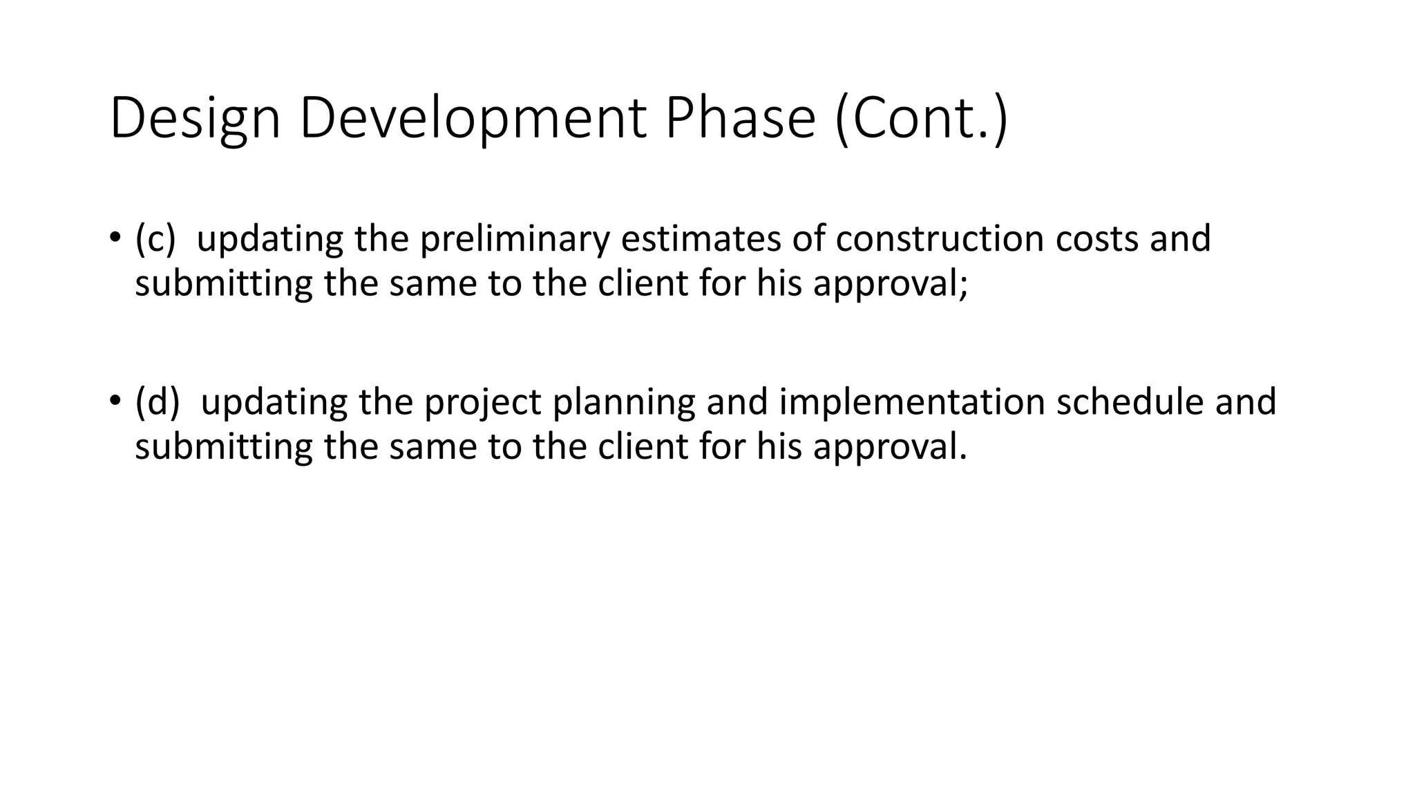 Design Development Phase (Cont.)
• (c) updating the preliminary estimates of construction costs and
submitting the same to the client for his approval;
• (d) updating the project planning and implementation schedule and
submitting the same to the client for his approval.
 