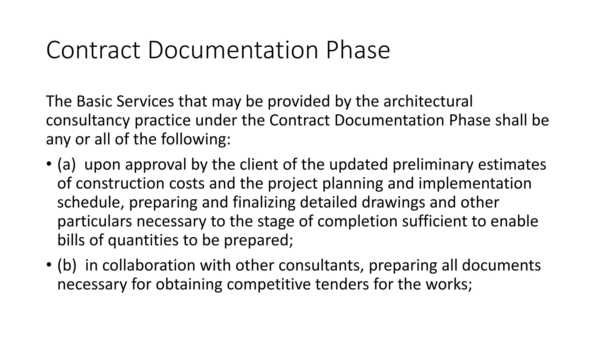 Contract Documentation Phase
The Basic Services that may be provided by the architectural
consultancy practice under the Contract Documentation Phase shall be
any or all of the following:
• (a) upon approval by the client of the updated preliminary estimates
of construction costs and the project planning and implementation
schedule, preparing and finalizing detailed drawings and other
particulars necessary to the stage of completion sufficient to enable
bills of quantities to be prepared;
• (b) in collaboration with other consultants, preparing all documents
necessary for obtaining competitive tenders for the works;
 