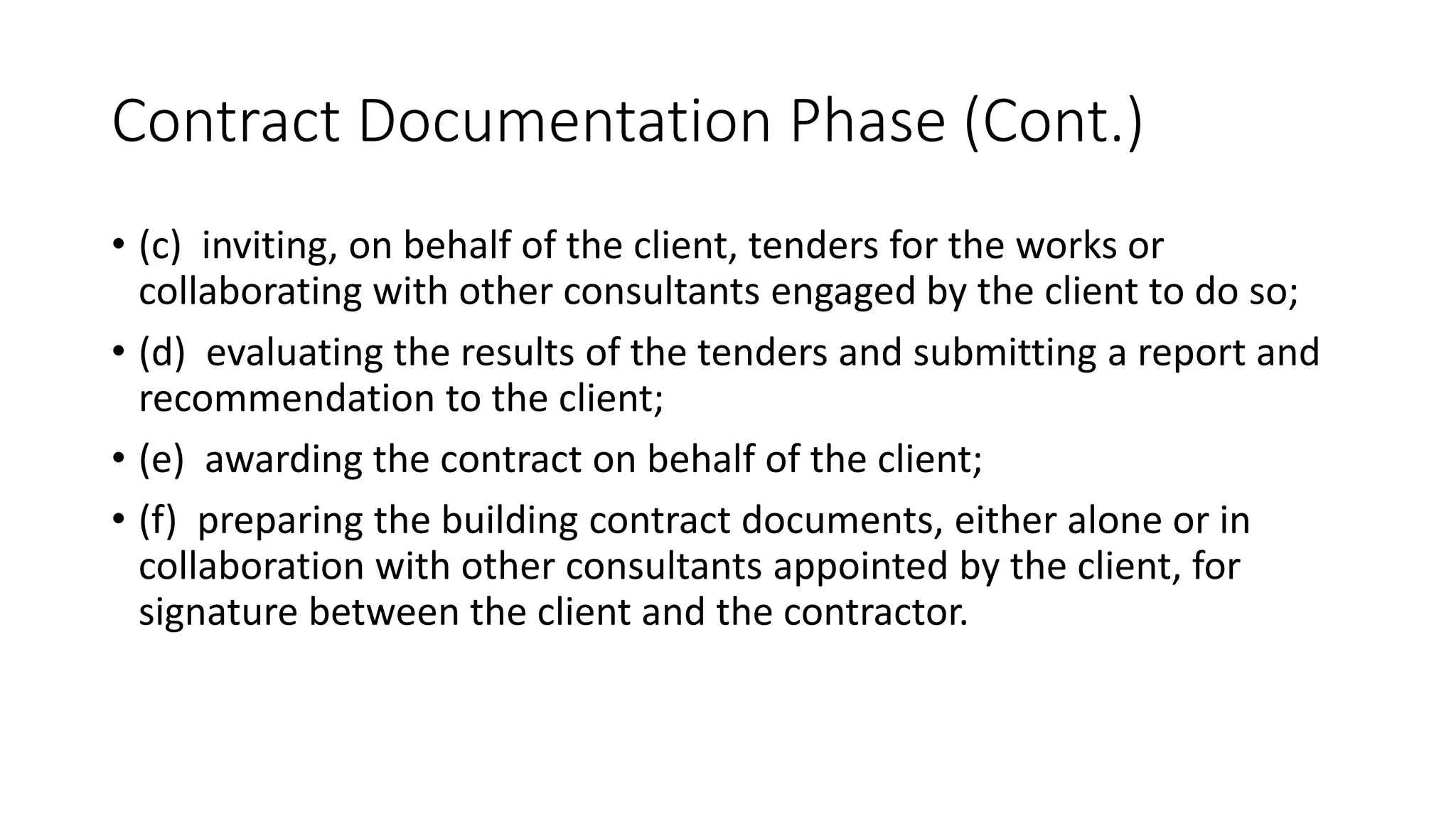 Contract Documentation Phase (Cont.)
• (c) inviting, on behalf of the client, tenders for the works or
collaborating with other consultants engaged by the client to do so;
• (d) evaluating the results of the tenders and submitting a report and
recommendation to the client;
• (e) awarding the contract on behalf of the client;
• (f) preparing the building contract documents, either alone or in
collaboration with other consultants appointed by the client, for
signature between the client and the contractor.
 