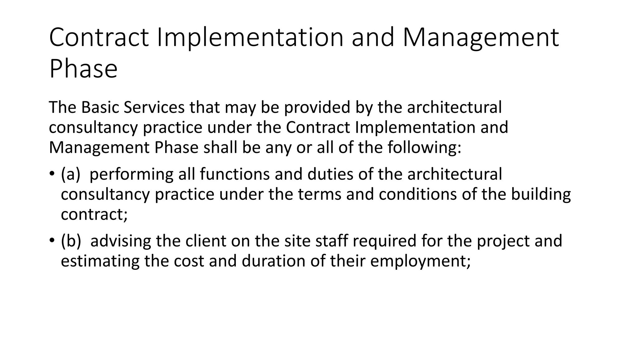 Contract Implementation and Management
Phase
The Basic Services that may be provided by the architectural
consultancy practice under the Contract Implementation and
Management Phase shall be any or all of the following:
• (a) performing all functions and duties of the architectural
consultancy practice under the terms and conditions of the building
contract;
• (b) advising the client on the site staff required for the project and
estimating the cost and duration of their employment;
 