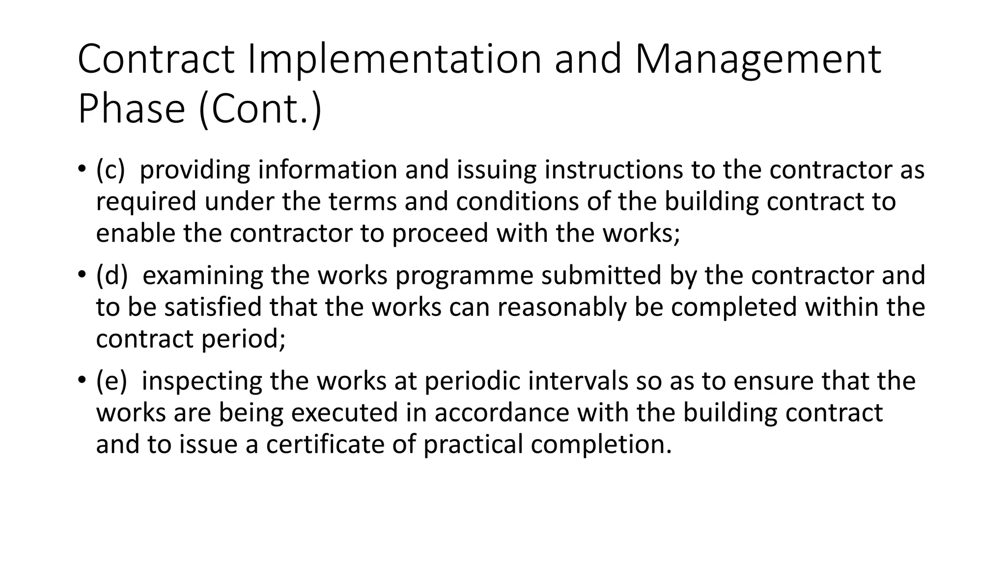 Contract Implementation and Management
Phase (Cont.)
• (c) providing information and issuing instructions to the contractor as
required under the terms and conditions of the building contract to
enable the contractor to proceed with the works;
• (d) examining the works programme submitted by the contractor and
to be satisfied that the works can reasonably be completed within the
contract period;
• (e) inspecting the works at periodic intervals so as to ensure that the
works are being executed in accordance with the building contract
and to issue a certificate of practical completion.
 