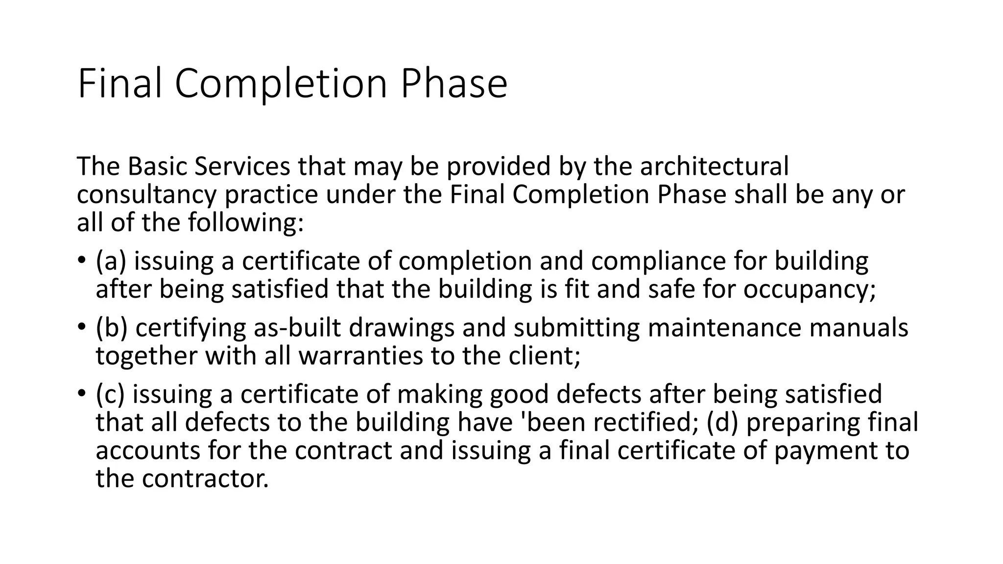 Final Completion Phase
The Basic Services that may be provided by the architectural
consultancy practice under the Final Completion Phase shall be any or
all of the following:
• (a) issuing a certificate of completion and compliance for building
after being satisfied that the building is fit and safe for occupancy;
• (b) certifying as-built drawings and submitting maintenance manuals
together with all warranties to the client;
• (c) issuing a certificate of making good defects after being satisfied
that all defects to the building have 'been rectified; (d) preparing final
accounts for the contract and issuing a final certificate of payment to
the contractor.
 