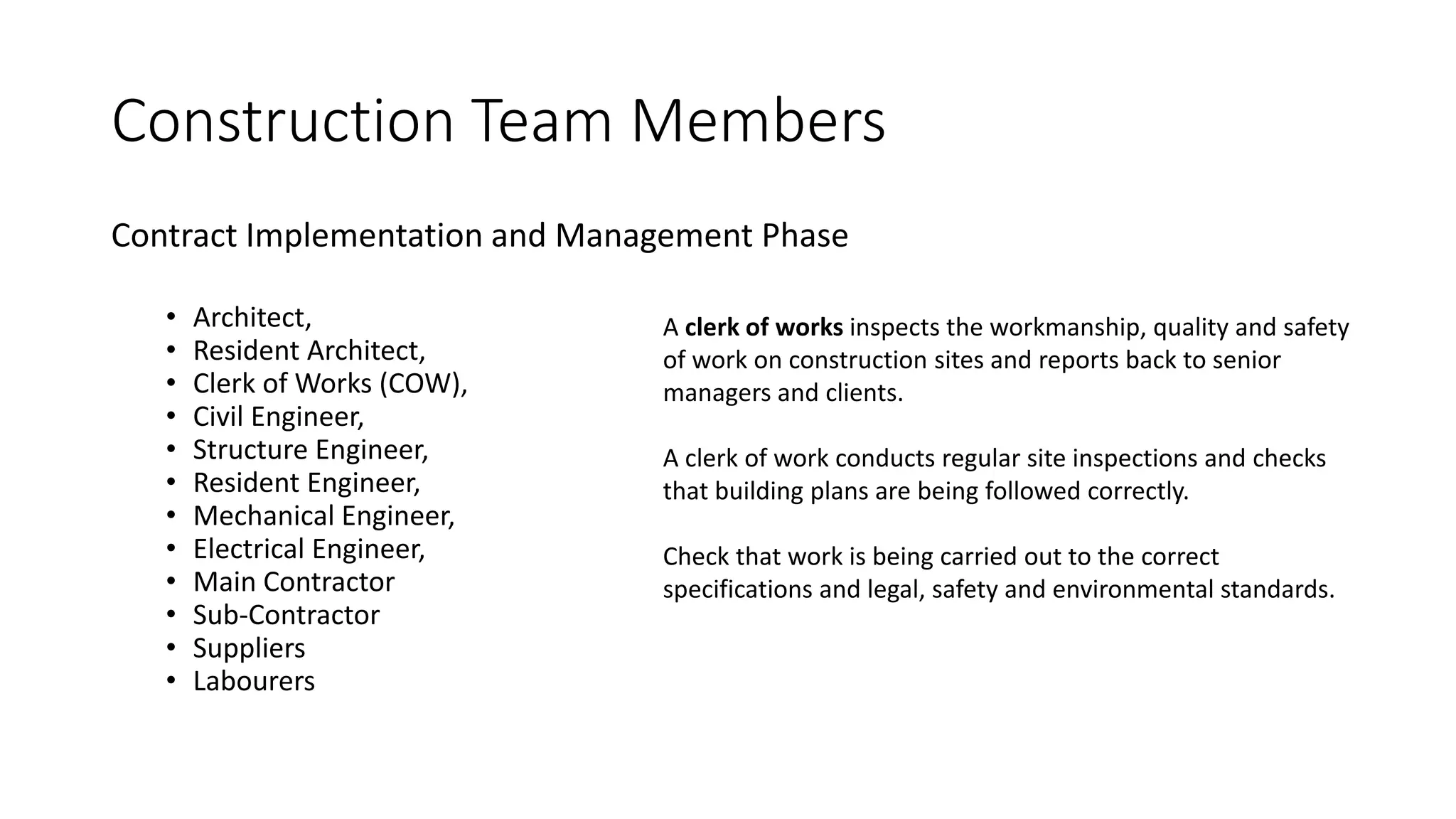 Construction Team Members
Contract Implementation and Management Phase
• Architect,
• Resident Architect,
• Clerk of Works (COW),
• Civil Engineer,
• Structure Engineer,
• Resident Engineer,
• Mechanical Engineer,
• Electrical Engineer,
• Main Contractor
• Sub-Contractor
• Suppliers
• Labourers
A clerk of works inspects the workmanship, quality and safety
of work on construction sites and reports back to senior
managers and clients.
A clerk of work conducts regular site inspections and checks
that building plans are being followed correctly.
Check that work is being carried out to the correct
specifications and legal, safety and environmental standards.
 