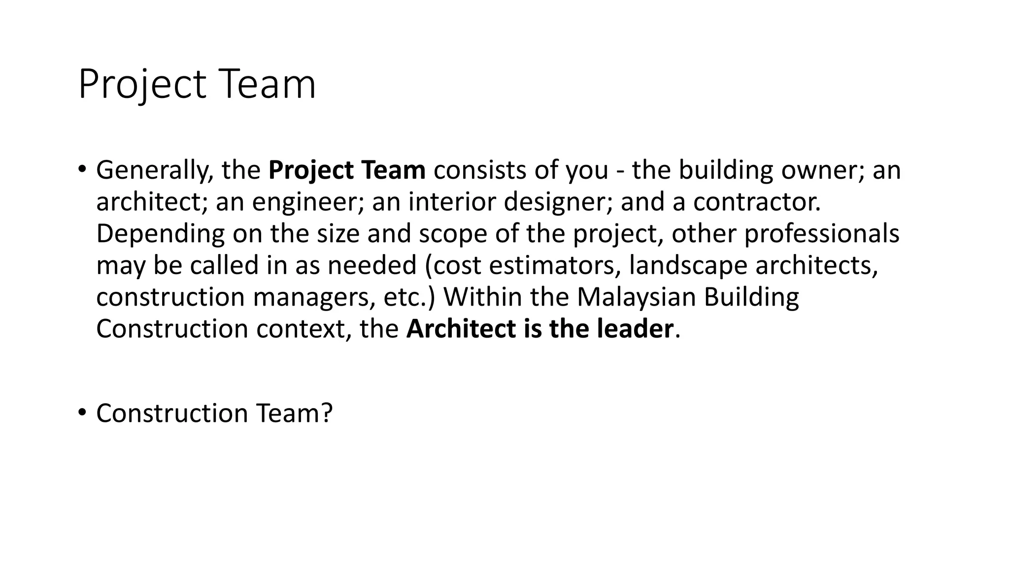 Project Team
• Generally, the Project Team consists of you - the building owner; an
architect; an engineer; an interior designer; and a contractor.
Depending on the size and scope of the project, other professionals
may be called in as needed (cost estimators, landscape architects,
construction managers, etc.) Within the Malaysian Building
Construction context, the Architect is the leader.
• Construction Team?
 