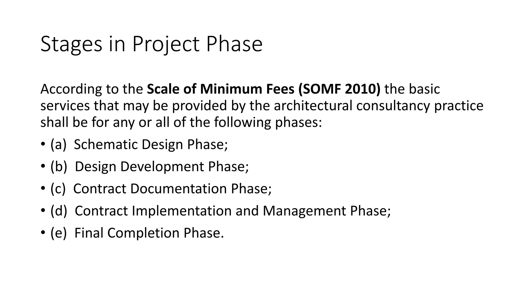 Stages in Project Phase
According to the Scale of Minimum Fees (SOMF 2010) the basic
services that may be provided by the architectural consultancy practice
shall be for any or all of the following phases:
• (a) Schematic Design Phase;
• (b) Design Development Phase;
• (c) Contract Documentation Phase;
• (d) Contract Implementation and Management Phase;
• (e) Final Completion Phase.
 