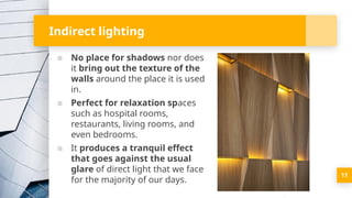 Indirect lighting
▪ No place for shadows nor does
it bring out the texture of the
walls around the place it is used
in.
▪ Perfect for relaxation spaces
such as hospital rooms,
restaurants, living rooms, and
even bedrooms.
▪ It produces a tranquil effect
that goes against the usual
glare of direct light that we face
for the majority of our days.
11
 