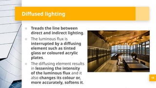 Diffused lighting
▪ Treads the line between
direct and indirect lighting.
▪ The luminous flux is
interrupted by a diffusing
element such as tinted
glass or coloured acrylic
plates.
▪ The diffusing element results
in lessening the intensity
of the luminous flux and it
also changes its colour or,
more accurately, softens it.
19
 
