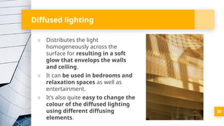 Diffused lighting
▪ Distributes the light
homogeneously across the
surface for resulting in a soft
glow that envelops the walls
and ceiling.
▪ It can be used in bedrooms and
relaxation spaces as well as
entertainment.
▪ It’s also quite easy to change the
colour of the diffused lighting
using different diffusing
elements.
20
 