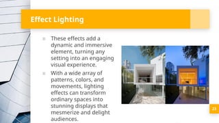 Effect Lighting
▪ These effects add a
dynamic and immersive
element, turning any
setting into an engaging
visual experience.
▪ With a wide array of
patterns, colors, and
movements, lighting
effects can transform
ordinary spaces into
stunning displays that
mesmerize and delight
audiences.
23
 