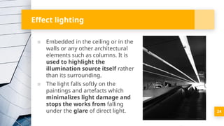 Effect lighting
▪ Embedded in the ceiling or in the
walls or any other architectural
elements such as columns. It is
used to highlight the
illumination source itself rather
than its surrounding.
▪ The light falls softly on the
paintings and artefacts which
minimalizes light damage and
stops the works from falling
under the glare of direct light. 24
 