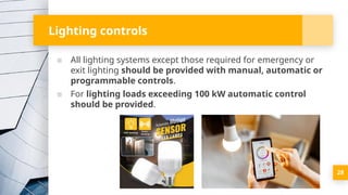 Lighting controls
▪ All lighting systems except those required for emergency or
exit lighting should be provided with manual, automatic or
programmable controls.
▪ For lighting loads exceeding 100 kW automatic control
should be provided.
28
 