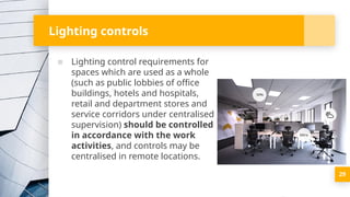 Lighting controls
▪ Lighting control requirements for
spaces which are used as a whole
(such as public lobbies of office
buildings, hotels and hospitals,
retail and department stores and
service corridors under centralised
supervision) should be controlled
in accordance with the work
activities, and controls may be
centralised in remote locations.
29
 