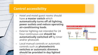 Control accessibility
▪ Hotel and motel guest rooms should
have a master switch which
automatically turns off all lighting,
power outlets and reduce operating
air-conditioning loads.
▪ Exterior lighting not intended for 24
hour continuous use should be
automatically switched off by timer
and/or photocell.
▪ Local manual controls or automatic
controls such as photoelectric
switches or automatic dimmers
should be provided in day lighted
30
 