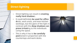 Direct lighting
▪ Direct lighting can result in creating
really hard shadows.
▪ It could definitely be used for office
desks, work areas, and even kitchen
worktops, but the glare of the light in
contrast with the deep shadows can
prove irritating to the individuals
using the space.
▪ This is why it has to be carefully
positioned in proportion with the
countertops and work desks. 7
 