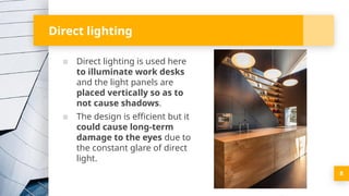 Direct lighting
▪ Direct lighting is used here
to illuminate work desks
and the light panels are
placed vertically so as to
not cause shadows.
▪ The design is efficient but it
could cause long-term
damage to the eyes due to
the constant glare of direct
light.
8
 