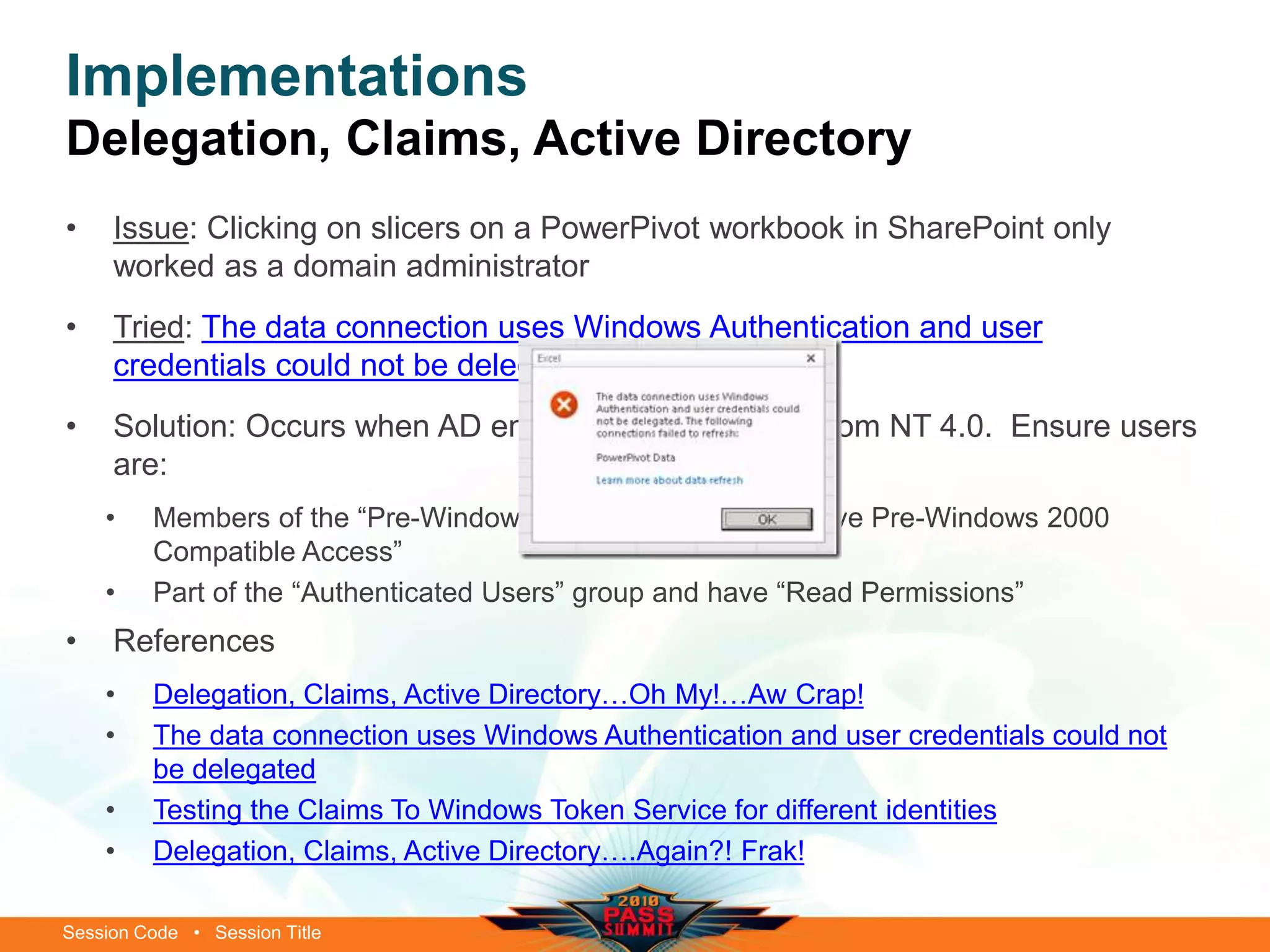Session Code • Session Title
Implementations
Delegation, Claims, Active Directory
• Issue: Clicking on slicers on a PowerPivot workbook in SharePoint only
worked as a domain administrator
• Tried: The data connection uses Windows Authentication and user
credentials could not be delegated
• Solution: Occurs when AD environment upgraded from NT 4.0. Ensure users
are:
• Members of the “Pre-Windows 2000” NT group (i.e. have Pre-Windows 2000
Compatible Access”
• Part of the “Authenticated Users” group and have “Read Permissions”
• References
• Delegation, Claims, Active Directory…Oh My!…Aw Crap!
• The data connection uses Windows Authentication and user credentials could not
be delegated
• Testing the Claims To Windows Token Service for different identities
• Delegation, Claims, Active Directory….Again?! Frak!
 