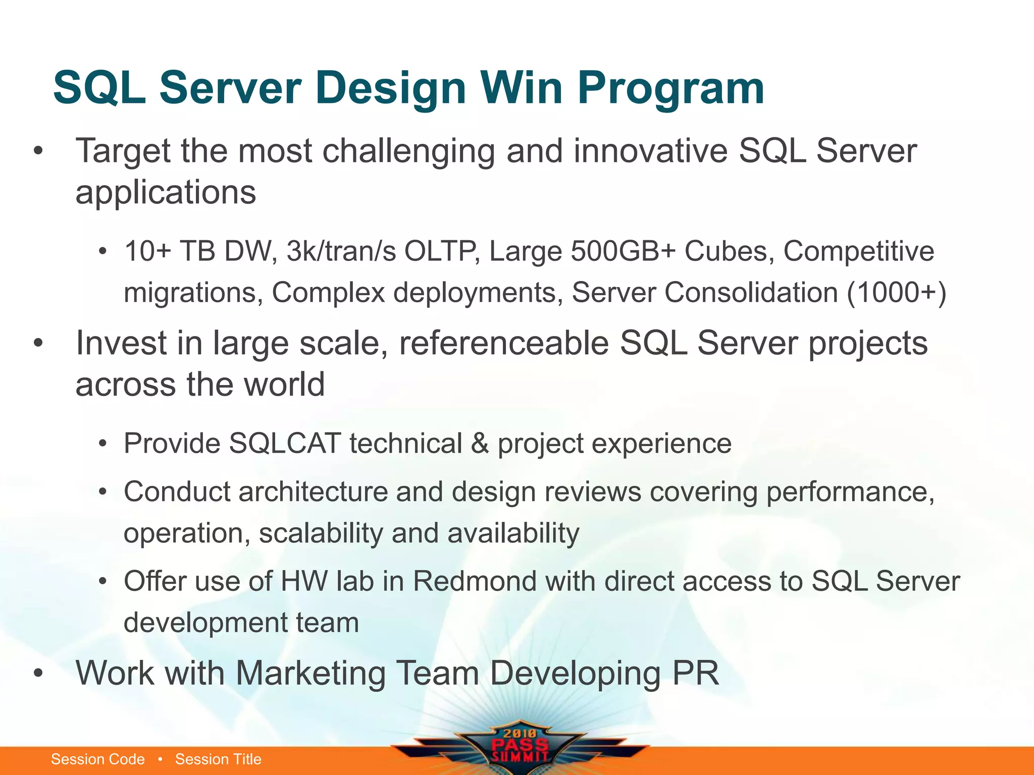 Session Code • Session Title
SQL Server Design Win Program
• Target the most challenging and innovative SQL Server
applications
• 10+ TB DW, 3k/tran/s OLTP, Large 500GB+ Cubes, Competitive
migrations, Complex deployments, Server Consolidation (1000+)
• Invest in large scale, referenceable SQL Server projects
across the world
• Provide SQLCAT technical & project experience
• Conduct architecture and design reviews covering performance,
operation, scalability and availability
• Offer use of HW lab in Redmond with direct access to SQL Server
development team
• Work with Marketing Team Developing PR
 