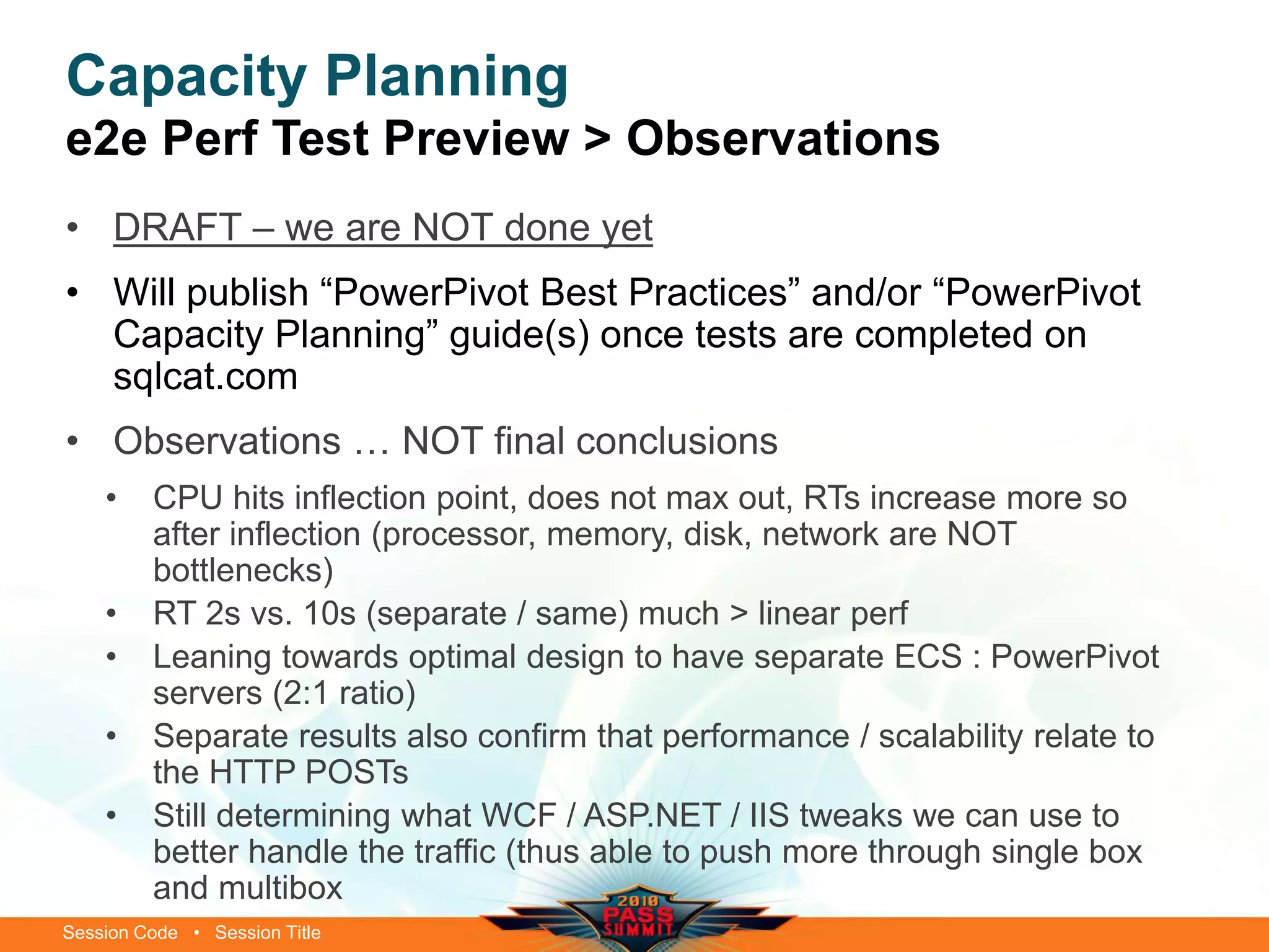 Session Code • Session Title
Capacity Planning
e2e Perf Test Preview > Observations
• DRAFT – we are NOT done yet
• Will publish “PowerPivot Best Practices” and/or “PowerPivot
Capacity Planning” guide(s) once tests are completed on
sqlcat.com
• Observations … NOT final conclusions
• CPU hits inflection point, does not max out, RTs increase more so
after inflection (processor, memory, disk, network are NOT
bottlenecks)
• RT 2s vs. 10s (separate / same) much > linear perf
• Leaning towards optimal design to have separate ECS : PowerPivot
servers (2:1 ratio)
• Separate results also confirm that performance / scalability relate to
the HTTP POSTs
• Still determining what WCF / ASP.NET / IIS tweaks we can use to
better handle the traffic (thus able to push more through single box
and multibox
 