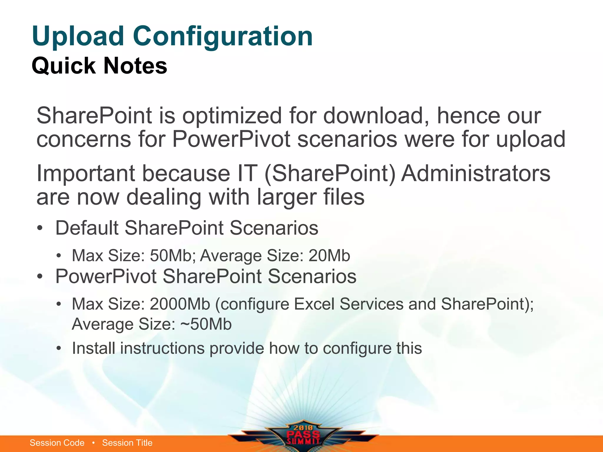 Session Code • Session Title
Upload Configuration
Quick Notes
SharePoint is optimized for download, hence our
concerns for PowerPivot scenarios were for upload
Important because IT (SharePoint) Administrators
are now dealing with larger files
• Default SharePoint Scenarios
• Max Size: 50Mb; Average Size: 20Mb
• PowerPivot SharePoint Scenarios
• Max Size: 2000Mb (configure Excel Services and SharePoint);
Average Size: ~50Mb
• Install instructions provide how to configure this
 