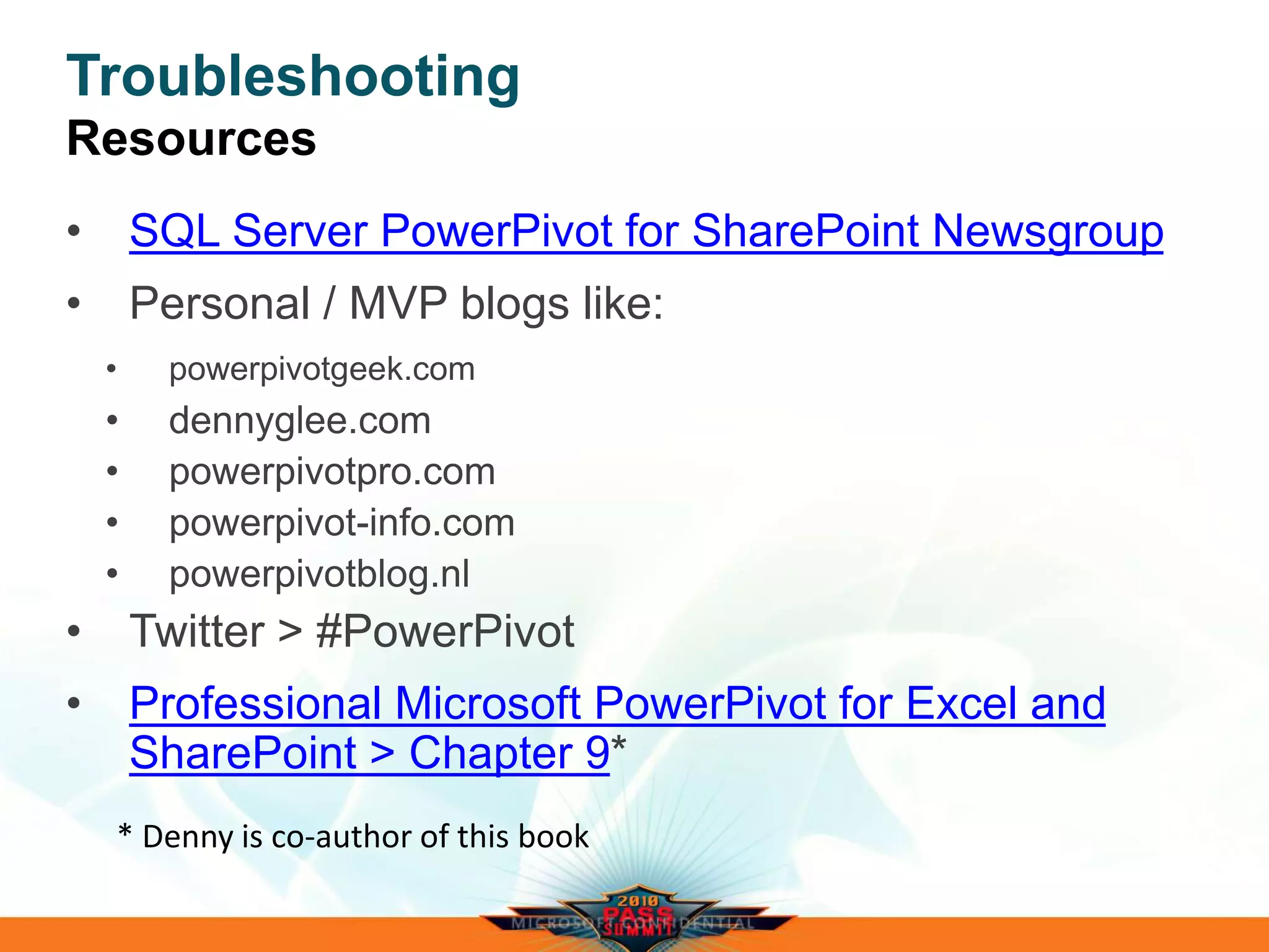 Troubleshooting
Resources
• SQL Server PowerPivot for SharePoint Newsgroup
• Personal / MVP blogs like:
• powerpivotgeek.com
• dennyglee.com
• powerpivotpro.com
• powerpivot-info.com
• powerpivotblog.nl
• Twitter > #PowerPivot
• Professional Microsoft PowerPivot for Excel and
SharePoint > Chapter 9*
 