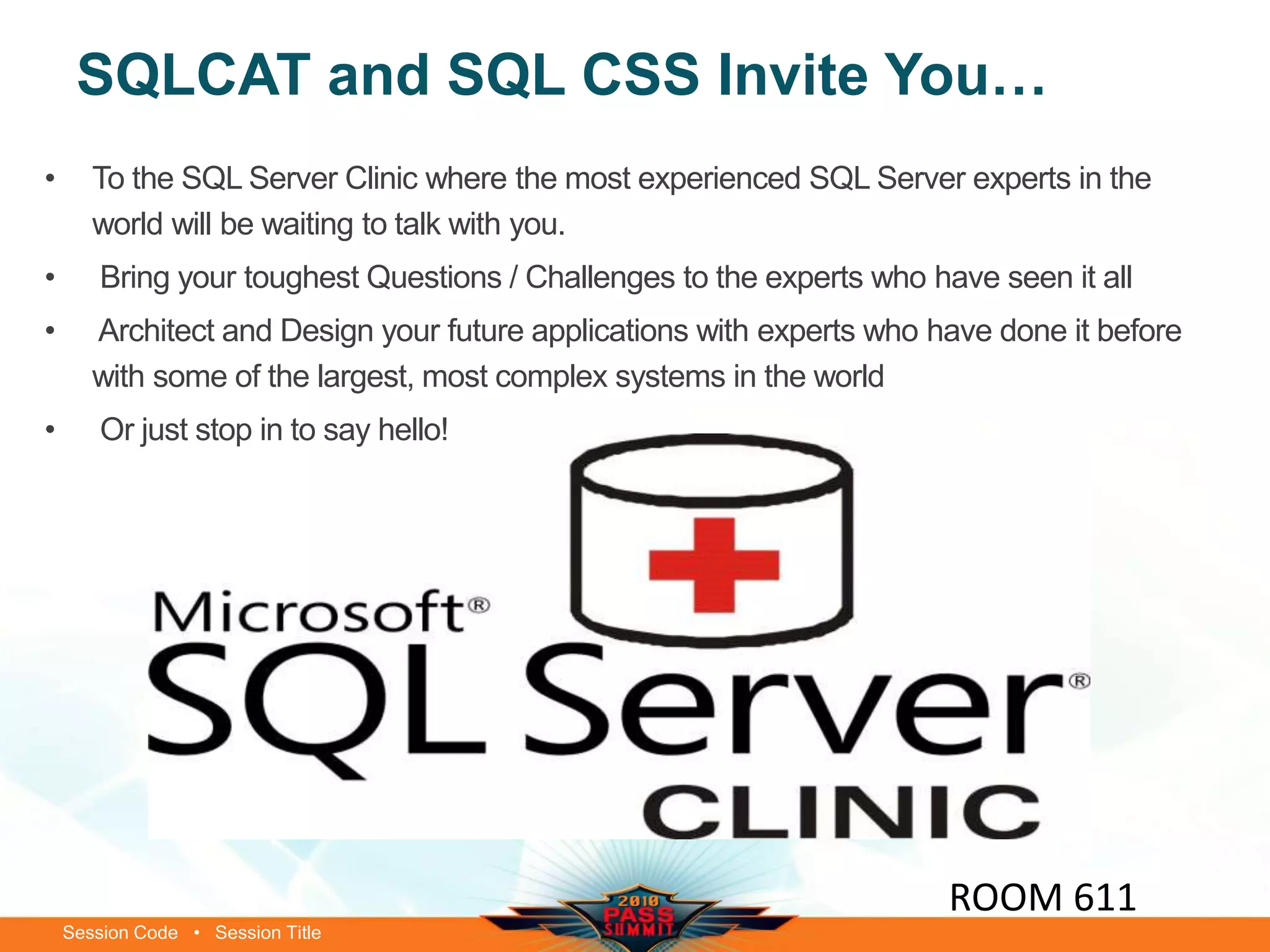 Session Code • Session Title
SQLCAT and SQL CSS Invite You…
ROOM 611
• To the SQL Server Clinic where the most experienced SQL Server experts in the
world will be waiting to talk with you.
• Bring your toughest Questions / Challenges to the experts who have seen it all
• Architect and Design your future applications with experts who have done it before
with some of the largest, most complex systems in the world
• Or just stop in to say hello!
 