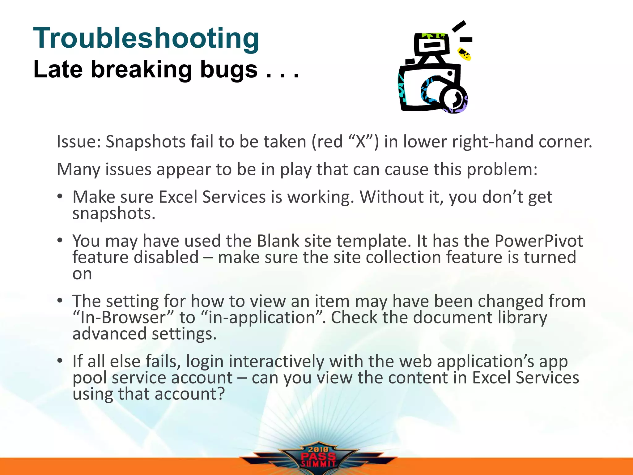 Troubleshooting
Late breaking bugs . . .
Issue: Snapshots fail to be taken (red “X”) in lower right-hand corner.
Many issues appear to be in play that can cause this problem:
• Make sure Excel Services is working. Without it, you don’t get
snapshots.
• You may have used the Blank site template. It has the PowerPivot
feature disabled – make sure the site collection feature is turned
on
• The setting for how to view an item may have been changed from
“In-Browser” to “in-application”. Check the document library
advanced settings.
• If all else fails, login interactively with the web application’s app
pool service account – can you view the content in Excel Services
using that account?
 