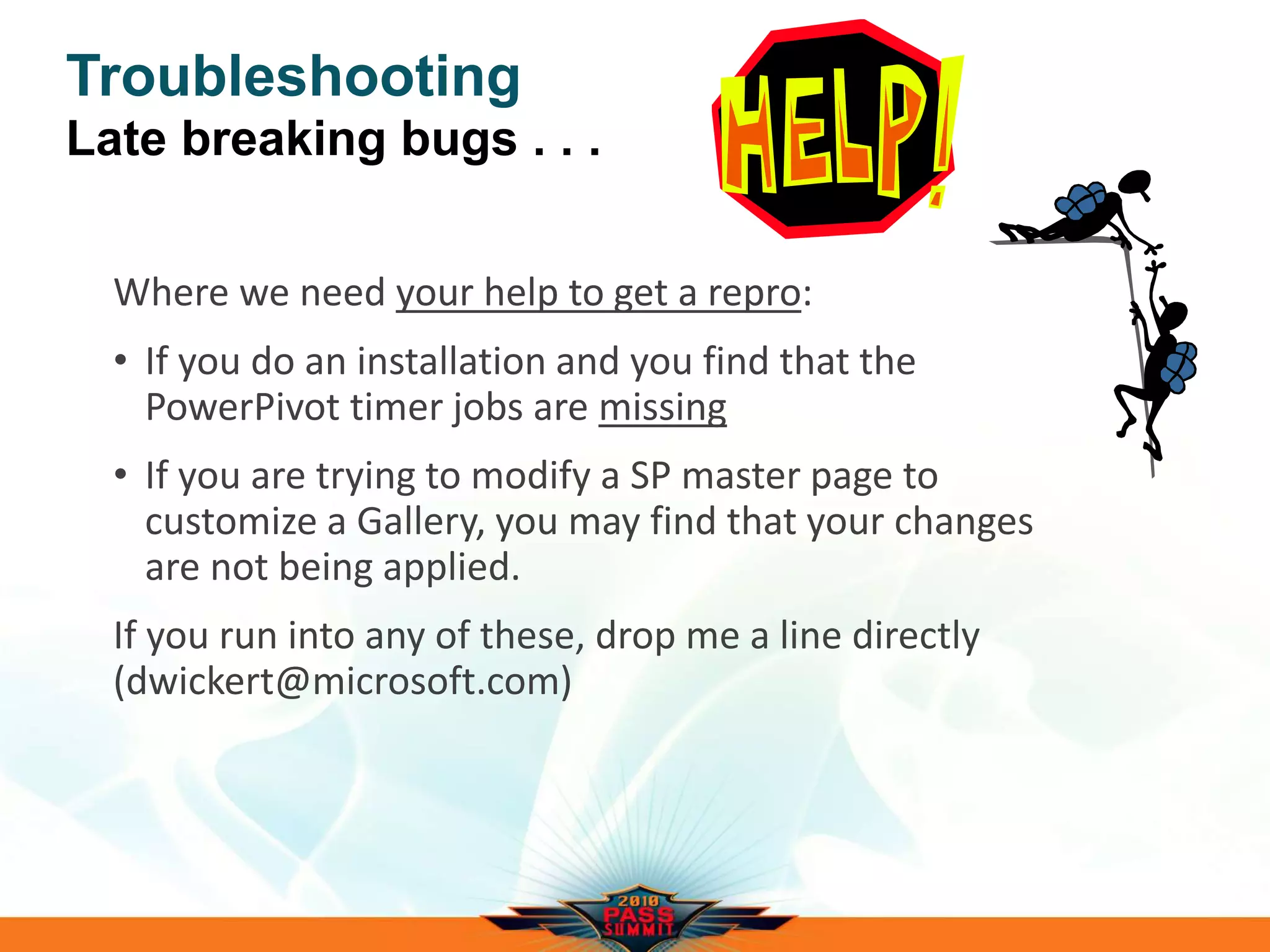 Troubleshooting
Late breaking bugs . . .
Where we need your help to get a repro:
• If you do an installation and you find that the
PowerPivot timer jobs are missing
• If you are trying to modify a SP master page to
customize a Gallery, you may find that your changes
are not being applied.
If you run into any of these, drop me a line directly
(dwickert@microsoft.com)
 