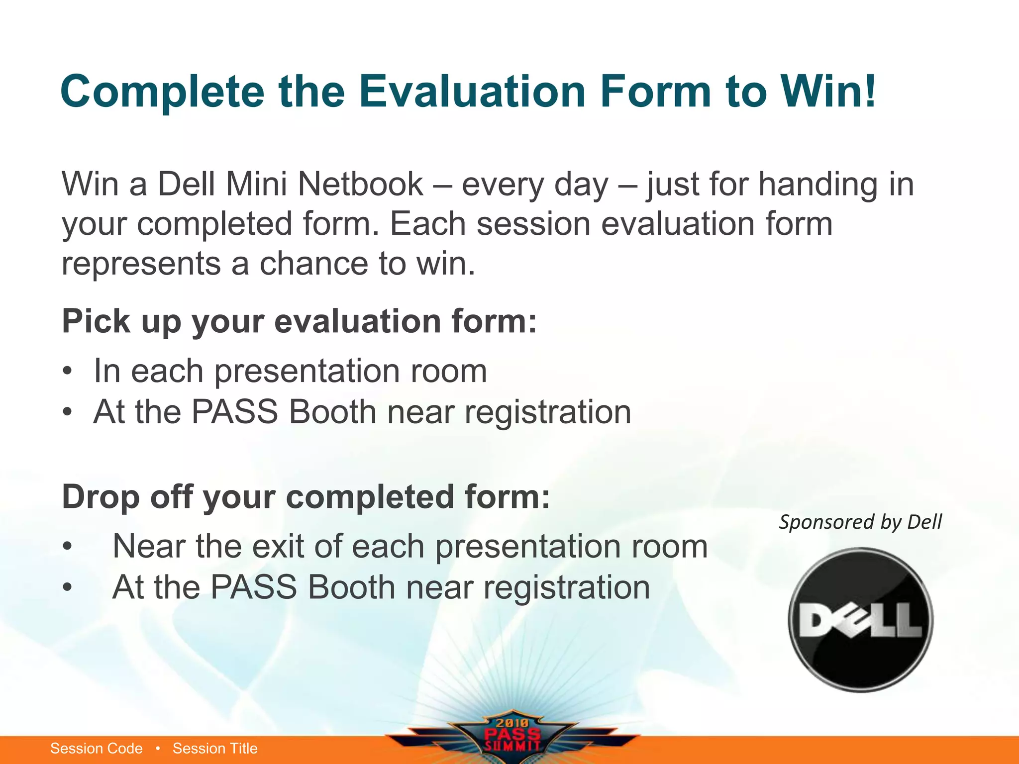 Session Code • Session Title
Complete the Evaluation Form to Win!
Win a Dell Mini Netbook – every day – just for handing in
your completed form. Each session evaluation form
represents a chance to win.
Pick up your evaluation form:
• In each presentation room
• At the PASS Booth near registration
Drop off your completed form:
• Near the exit of each presentation room
• At the PASS Booth near registration
Sponsored by Dell
 