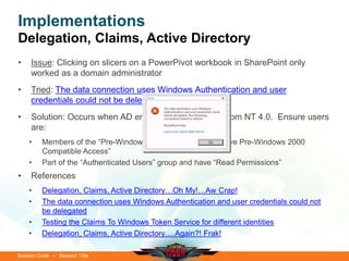 Session Code • Session Title
Implementations
Delegation, Claims, Active Directory
• Issue: Clicking on slicers on a PowerPivot workbook in SharePoint only
worked as a domain administrator
• Tried: The data connection uses Windows Authentication and user
credentials could not be delegated
• Solution: Occurs when AD environment upgraded from NT 4.0. Ensure users
are:
• Members of the “Pre-Windows 2000” NT group (i.e. have Pre-Windows 2000
Compatible Access”
• Part of the “Authenticated Users” group and have “Read Permissions”
• References
• Delegation, Claims, Active Directory…Oh My!…Aw Crap!
• The data connection uses Windows Authentication and user credentials could not
be delegated
• Testing the Claims To Windows Token Service for different identities
• Delegation, Claims, Active Directory….Again?! Frak!
 