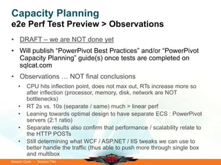 Session Code • Session Title
Capacity Planning
e2e Perf Test Preview > Observations
• DRAFT – we are NOT done yet
• Will publish “PowerPivot Best Practices” and/or “PowerPivot
Capacity Planning” guide(s) once tests are completed on
sqlcat.com
• Observations … NOT final conclusions
• CPU hits inflection point, does not max out, RTs increase more so
after inflection (processor, memory, disk, network are NOT
bottlenecks)
• RT 2s vs. 10s (separate / same) much > linear perf
• Leaning towards optimal design to have separate ECS : PowerPivot
servers (2:1 ratio)
• Separate results also confirm that performance / scalability relate to
the HTTP POSTs
• Still determining what WCF / ASP.NET / IIS tweaks we can use to
better handle the traffic (thus able to push more through single box
and multibox
 