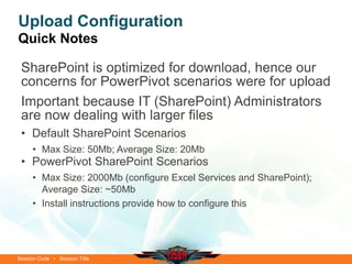 Session Code • Session Title
Upload Configuration
Quick Notes
SharePoint is optimized for download, hence our
concerns for PowerPivot scenarios were for upload
Important because IT (SharePoint) Administrators
are now dealing with larger files
• Default SharePoint Scenarios
• Max Size: 50Mb; Average Size: 20Mb
• PowerPivot SharePoint Scenarios
• Max Size: 2000Mb (configure Excel Services and SharePoint);
Average Size: ~50Mb
• Install instructions provide how to configure this
 