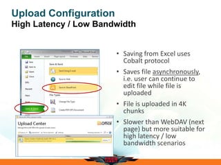 Upload Configuration
High Latency / Low Bandwidth
• Saving from Excel uses
Cobalt protocol
• Saves file asynchronously,
i.e. user can continue to
edit file while file is
uploaded
• File is uploaded in 4K
chunks
• Slower than WebDAV (next
page) but more suitable for
high latency / low
bandwidth scenarios
 