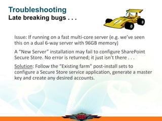 Troubleshooting
Late breaking bugs . . .
Issue: If running on a fast multi-core server (e.g. we’ve seen
this on a dual 6-way server with 96GB memory)
A “New Server” installation may fail to configure SharePoint
Secure Store. No error is returned; it just isn’t there . . .
Solution: Follow the “Existing farm” post-install sets to
configure a Secure Store service application, generate a master
key and create any desired accounts.
 